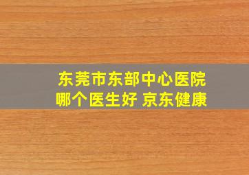 东莞市东部中心医院哪个医生好 京东健康